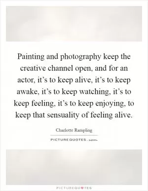 Painting and photography keep the creative channel open, and for an actor, it’s to keep alive, it’s to keep awake, it’s to keep watching, it’s to keep feeling, it’s to keep enjoying, to keep that sensuality of feeling alive Picture Quote #1