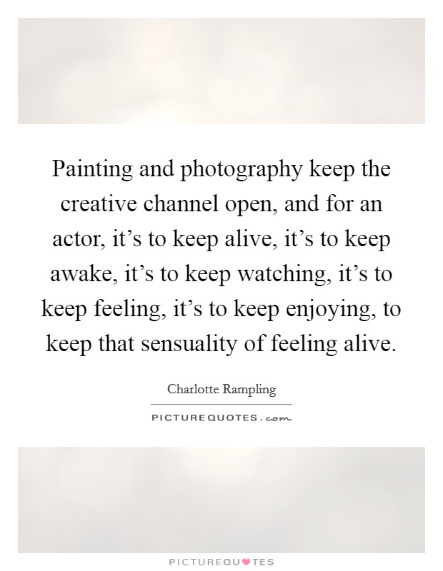 Painting and photography keep the creative channel open, and for an actor, it's to keep alive, it's to keep awake, it's to keep watching, it's to keep feeling, it's to keep enjoying, to keep that sensuality of feeling alive. Picture Quote #1