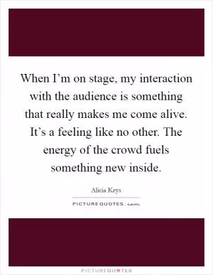 When I’m on stage, my interaction with the audience is something that really makes me come alive. It’s a feeling like no other. The energy of the crowd fuels something new inside Picture Quote #1