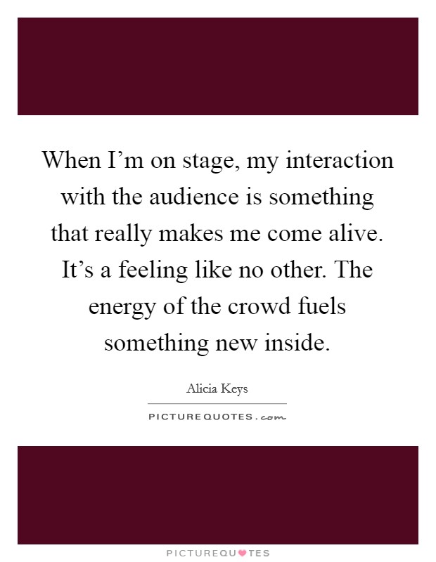 When I'm on stage, my interaction with the audience is something that really makes me come alive. It's a feeling like no other. The energy of the crowd fuels something new inside. Picture Quote #1