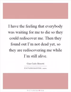 I have the feeling that everybody was waiting for me to die so they could rediscover me. Then they found out I’m not dead yet, so they are rediscovering me while I’m still alive Picture Quote #1