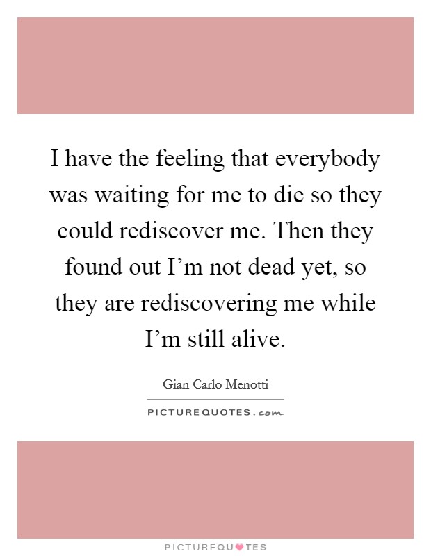 I have the feeling that everybody was waiting for me to die so they could rediscover me. Then they found out I'm not dead yet, so they are rediscovering me while I'm still alive. Picture Quote #1