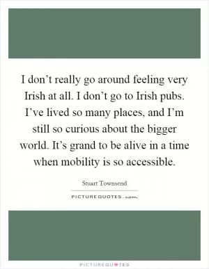 I don’t really go around feeling very Irish at all. I don’t go to Irish pubs. I’ve lived so many places, and I’m still so curious about the bigger world. It’s grand to be alive in a time when mobility is so accessible Picture Quote #1