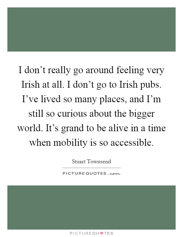 I don't really go around feeling very Irish at all. I don't go to Irish pubs. I've lived so many places, and I'm still so curious about the bigger world. It's grand to be alive in a time when mobility is so accessible. Picture Quote #1