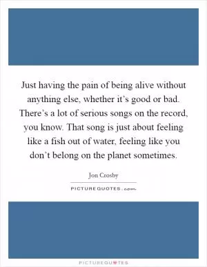 Just having the pain of being alive without anything else, whether it’s good or bad. There’s a lot of serious songs on the record, you know. That song is just about feeling like a fish out of water, feeling like you don’t belong on the planet sometimes Picture Quote #1
