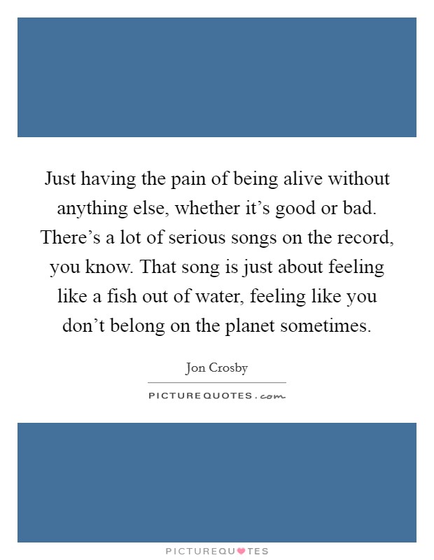 Just having the pain of being alive without anything else, whether it's good or bad. There's a lot of serious songs on the record, you know. That song is just about feeling like a fish out of water, feeling like you don't belong on the planet sometimes. Picture Quote #1