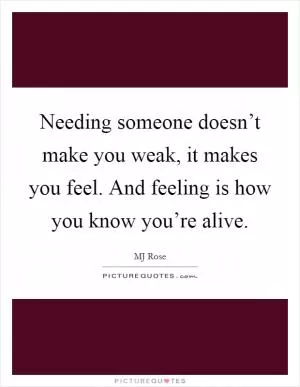 Needing someone doesn’t make you weak, it makes you feel. And feeling is how you know you’re alive Picture Quote #1