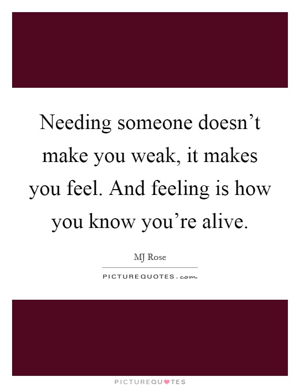 Needing someone doesn't make you weak, it makes you feel. And feeling is how you know you're alive. Picture Quote #1