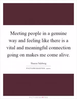 Meeting people in a genuine way and feeling like there is a vital and meaningful connection going on makes me come alive Picture Quote #1
