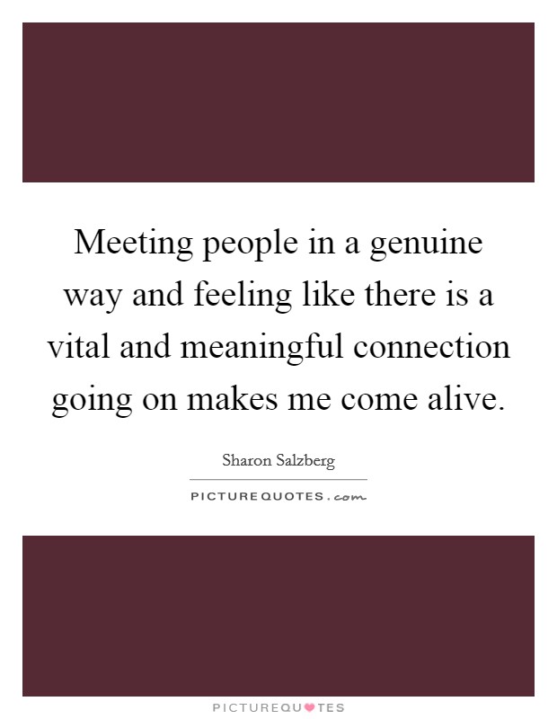 Meeting people in a genuine way and feeling like there is a vital and meaningful connection going on makes me come alive. Picture Quote #1