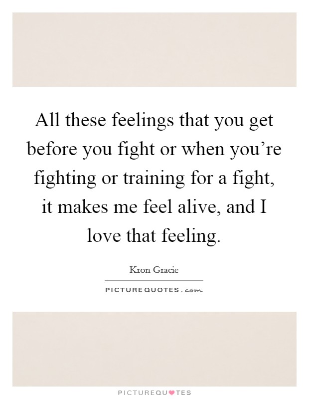 All these feelings that you get before you fight or when you're fighting or training for a fight, it makes me feel alive, and I love that feeling. Picture Quote #1