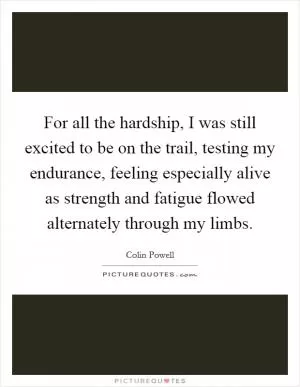 For all the hardship, I was still excited to be on the trail, testing my endurance, feeling especially alive as strength and fatigue flowed alternately through my limbs Picture Quote #1