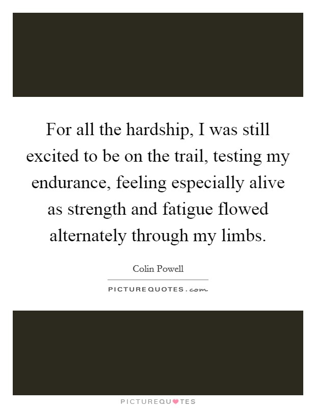 For all the hardship, I was still excited to be on the trail, testing my endurance, feeling especially alive as strength and fatigue flowed alternately through my limbs. Picture Quote #1