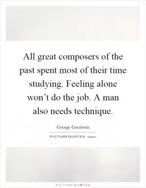 All great composers of the past spent most of their time studying. Feeling alone won’t do the job. A man also needs technique Picture Quote #1