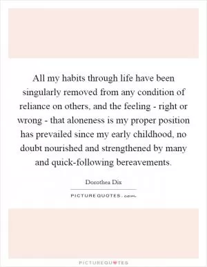 All my habits through life have been singularly removed from any condition of reliance on others, and the feeling - right or wrong - that aloneness is my proper position has prevailed since my early childhood, no doubt nourished and strengthened by many and quick-following bereavements Picture Quote #1