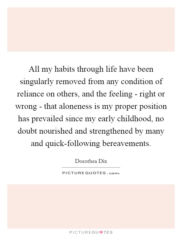 All my habits through life have been singularly removed from any condition of reliance on others, and the feeling - right or wrong - that aloneness is my proper position has prevailed since my early childhood, no doubt nourished and strengthened by many and quick-following bereavements. Picture Quote #1