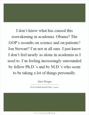 I don’t know what has caused this reawakening in academia. Obama? The GOP’s assaults on science and on patients? Jon Stewart? I’m not at all sure. I just know I don’t feel nearly as alone in academia as I used to. I’m feeling increasingly surrounded by fellow Ph.D.’s and by M.D.’s who seem to be taking a lot of things personally Picture Quote #1