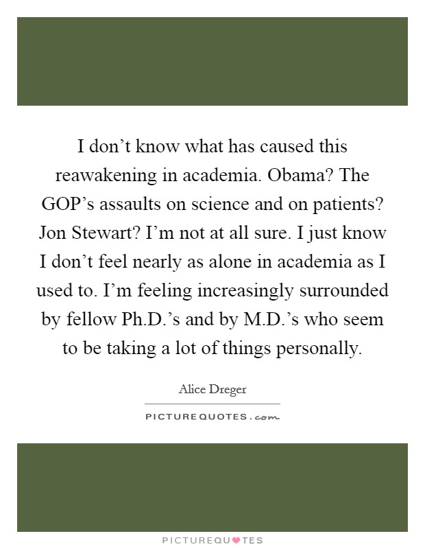 I don't know what has caused this reawakening in academia. Obama? The GOP's assaults on science and on patients? Jon Stewart? I'm not at all sure. I just know I don't feel nearly as alone in academia as I used to. I'm feeling increasingly surrounded by fellow Ph.D.'s and by M.D.'s who seem to be taking a lot of things personally. Picture Quote #1