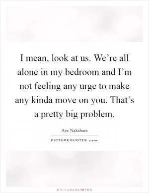 I mean, look at us. We’re all alone in my bedroom and I’m not feeling any urge to make any kinda move on you. That’s a pretty big problem Picture Quote #1