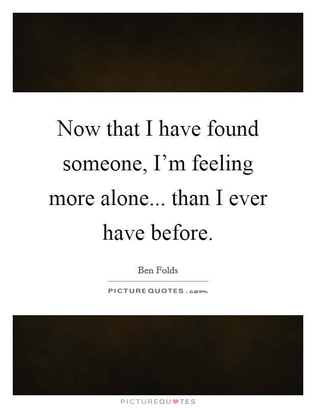 Now that I have found someone, I'm feeling more alone... than I ever have before. Picture Quote #1
