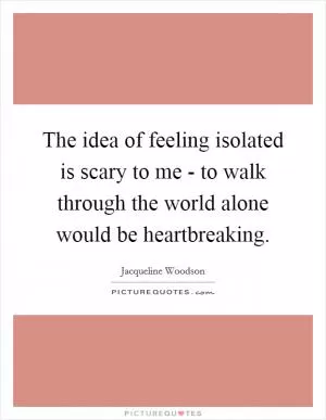 The idea of feeling isolated is scary to me - to walk through the world alone would be heartbreaking Picture Quote #1
