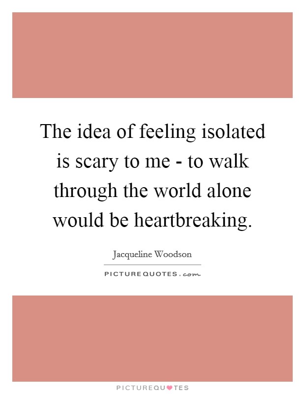 The idea of feeling isolated is scary to me - to walk through the world alone would be heartbreaking. Picture Quote #1