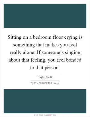 Sitting on a bedroom floor crying is something that makes you feel really alone. If someone’s singing about that feeling, you feel bonded to that person Picture Quote #1