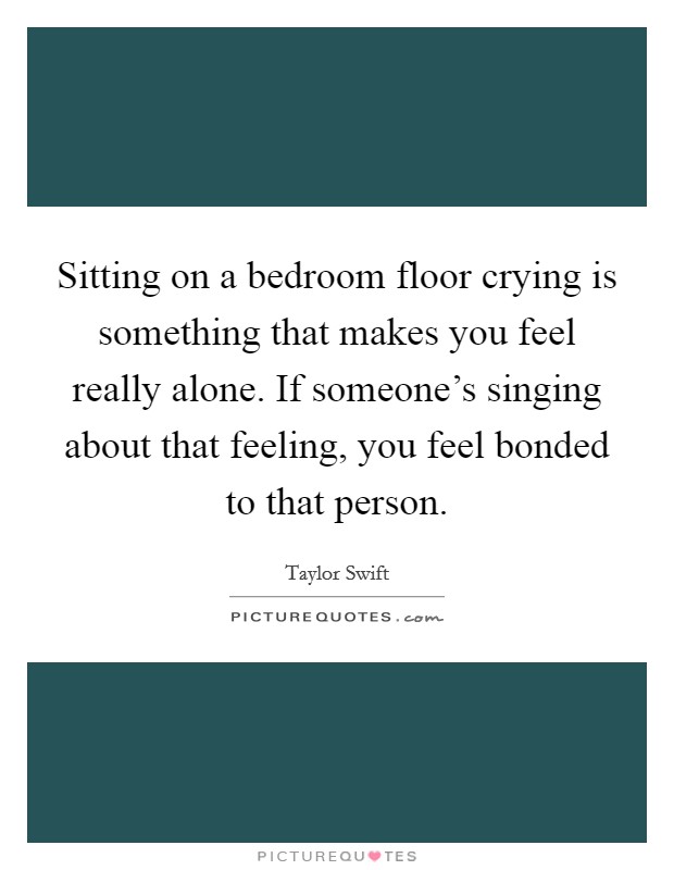 Sitting on a bedroom floor crying is something that makes you feel really alone. If someone's singing about that feeling, you feel bonded to that person. Picture Quote #1