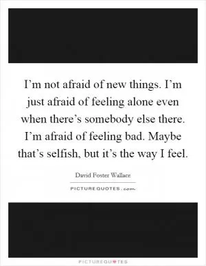 I’m not afraid of new things. I’m just afraid of feeling alone even when there’s somebody else there. I’m afraid of feeling bad. Maybe that’s selfish, but it’s the way I feel Picture Quote #1