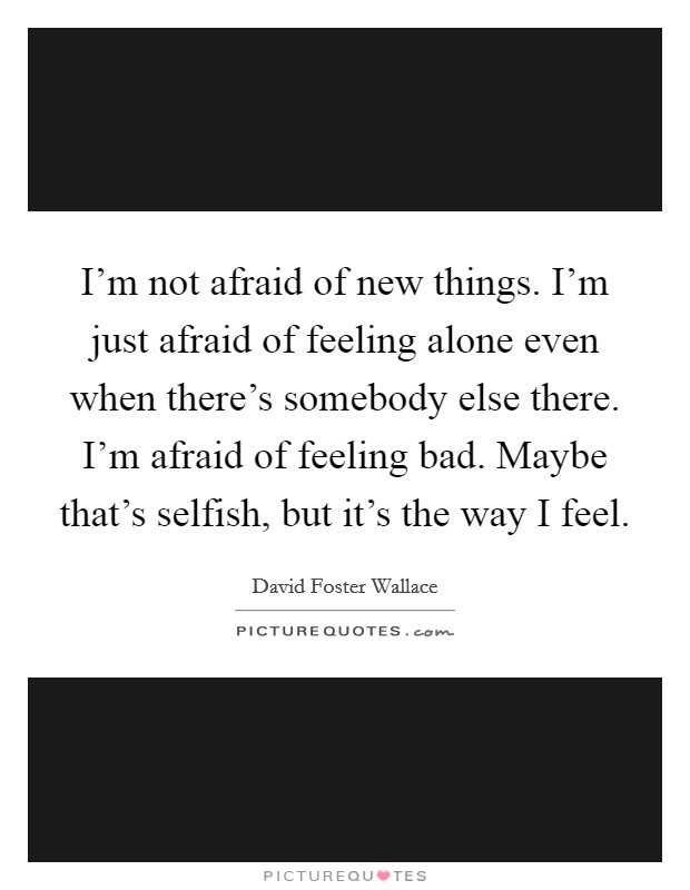 I'm not afraid of new things. I'm just afraid of feeling alone even when there's somebody else there. I'm afraid of feeling bad. Maybe that's selfish, but it's the way I feel. Picture Quote #1