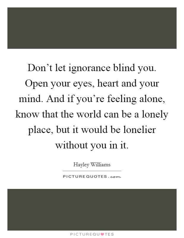 Don't let ignorance blind you. Open your eyes, heart and your mind. And if you're feeling alone, know that the world can be a lonely place, but it would be lonelier without you in it. Picture Quote #1
