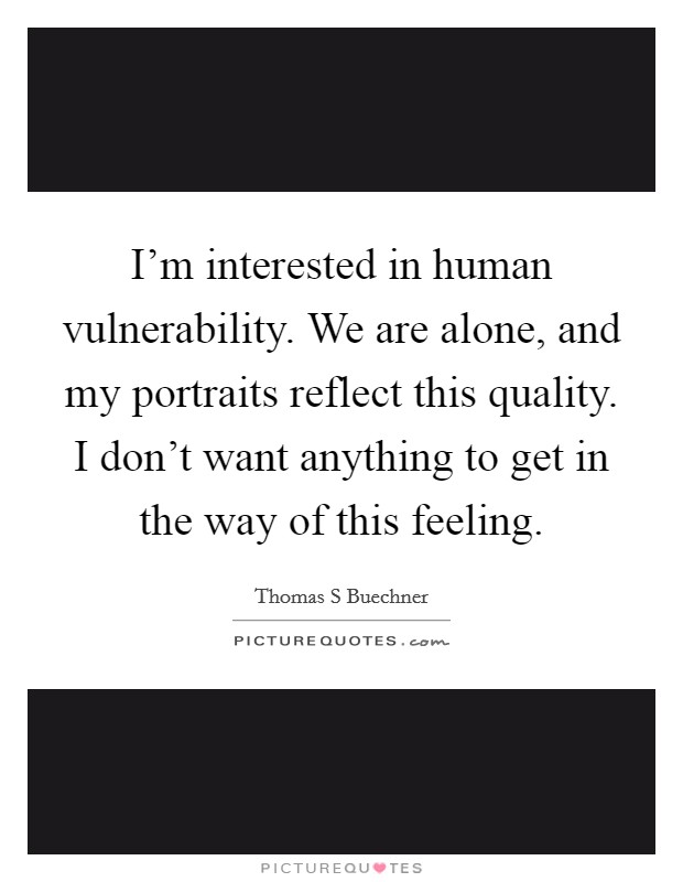 I'm interested in human vulnerability. We are alone, and my portraits reflect this quality. I don't want anything to get in the way of this feeling. Picture Quote #1