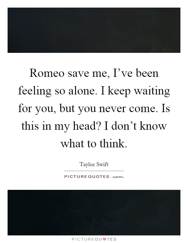 Romeo save me, I've been feeling so alone. I keep waiting for you, but you never come. Is this in my head? I don't know what to think. Picture Quote #1