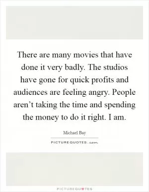 There are many movies that have done it very badly. The studios have gone for quick profits and audiences are feeling angry. People aren’t taking the time and spending the money to do it right. I am Picture Quote #1