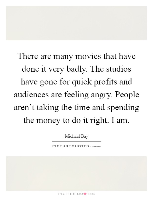 There are many movies that have done it very badly. The studios have gone for quick profits and audiences are feeling angry. People aren't taking the time and spending the money to do it right. I am. Picture Quote #1