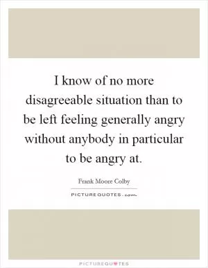 I know of no more disagreeable situation than to be left feeling generally angry without anybody in particular to be angry at Picture Quote #1