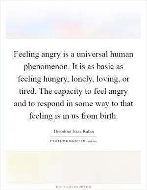Feeling angry is a universal human phenomenon. It is as basic as feeling hungry, lonely, loving, or tired. The capacity to feel angry and to respond in some way to that feeling is in us from birth Picture Quote #1
