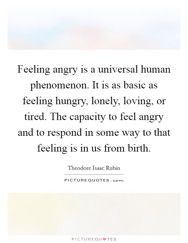 Feeling angry is a universal human phenomenon. It is as basic as feeling hungry, lonely, loving, or tired. The capacity to feel angry and to respond in some way to that feeling is in us from birth. Picture Quote #1