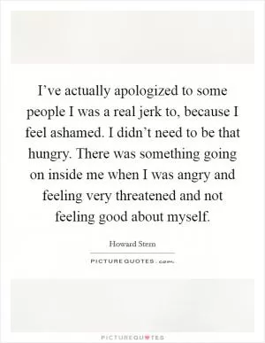 I’ve actually apologized to some people I was a real jerk to, because I feel ashamed. I didn’t need to be that hungry. There was something going on inside me when I was angry and feeling very threatened and not feeling good about myself Picture Quote #1