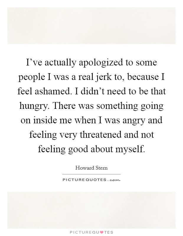 I've actually apologized to some people I was a real jerk to, because I feel ashamed. I didn't need to be that hungry. There was something going on inside me when I was angry and feeling very threatened and not feeling good about myself. Picture Quote #1