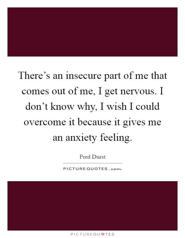 There's an insecure part of me that comes out of me, I get nervous. I don't know why, I wish I could overcome it because it gives me an anxiety feeling. Picture Quote #1
