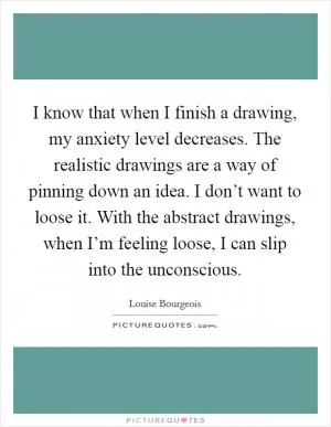 I know that when I finish a drawing, my anxiety level decreases. The realistic drawings are a way of pinning down an idea. I don’t want to loose it. With the abstract drawings, when I’m feeling loose, I can slip into the unconscious Picture Quote #1