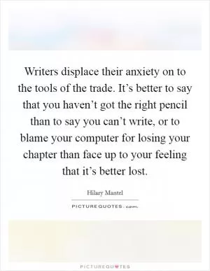 Writers displace their anxiety on to the tools of the trade. It’s better to say that you haven’t got the right pencil than to say you can’t write, or to blame your computer for losing your chapter than face up to your feeling that it’s better lost Picture Quote #1