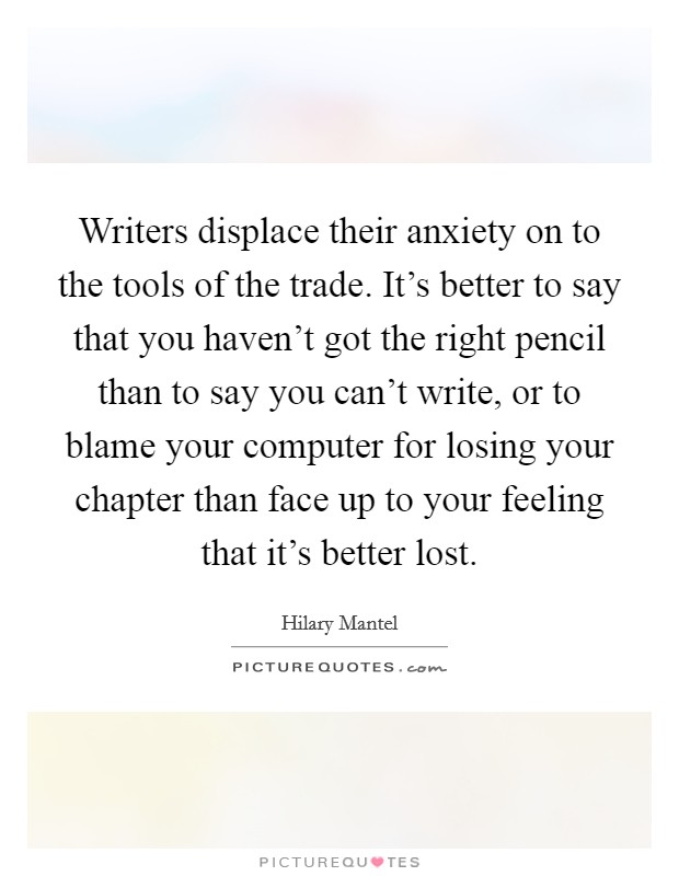 Writers displace their anxiety on to the tools of the trade. It's better to say that you haven't got the right pencil than to say you can't write, or to blame your computer for losing your chapter than face up to your feeling that it's better lost. Picture Quote #1