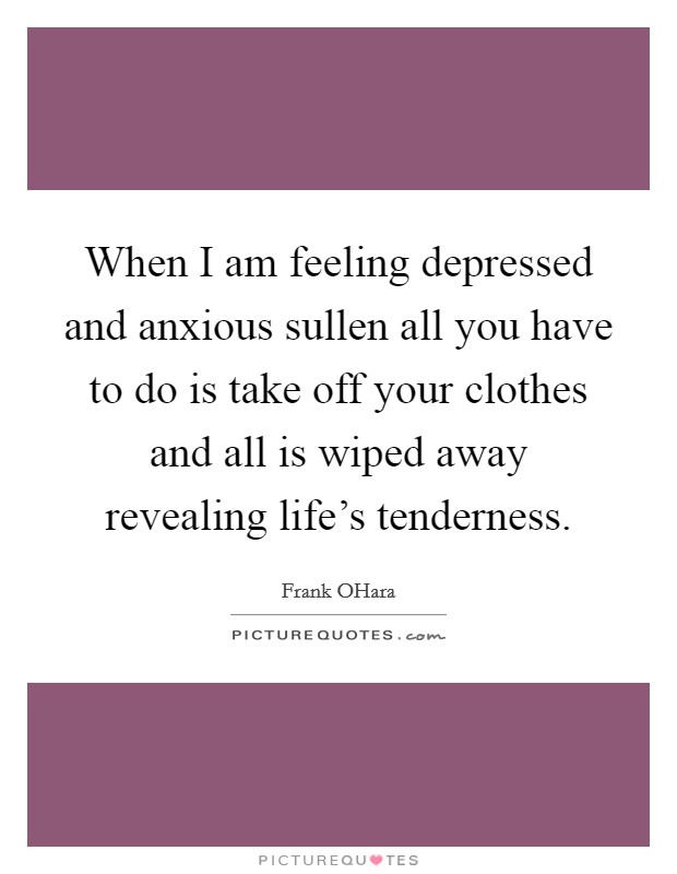 When I am feeling depressed and anxious sullen all you have to do is take off your clothes and all is wiped away revealing life's tenderness. Picture Quote #1