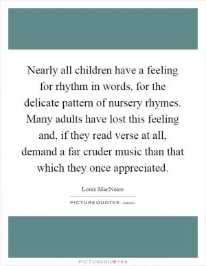 Nearly all children have a feeling for rhythm in words, for the delicate pattern of nursery rhymes. Many adults have lost this feeling and, if they read verse at all, demand a far cruder music than that which they once appreciated Picture Quote #1