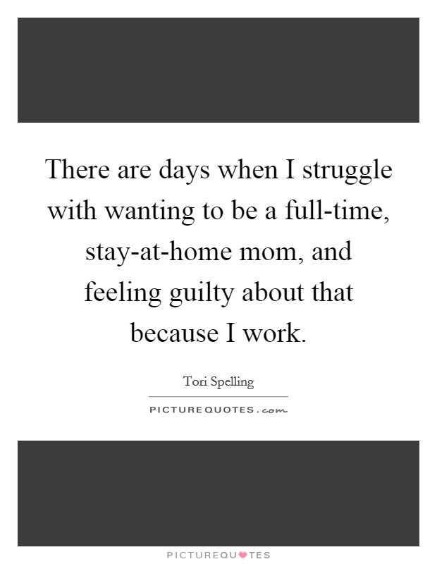 There are days when I struggle with wanting to be a full-time, stay-at-home mom, and feeling guilty about that because I work. Picture Quote #1