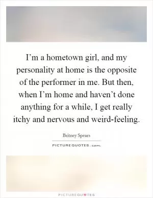 I’m a hometown girl, and my personality at home is the opposite of the performer in me. But then, when I’m home and haven’t done anything for a while, I get really itchy and nervous and weird-feeling Picture Quote #1