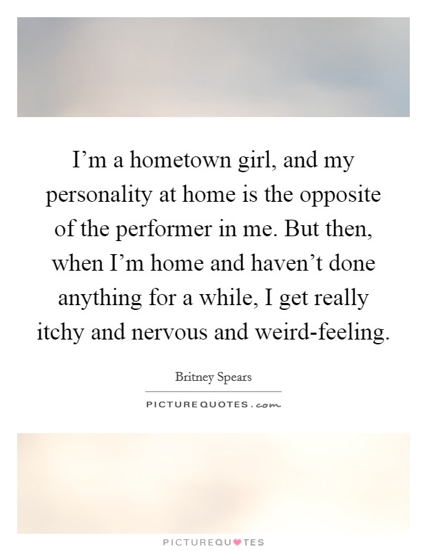 I'm a hometown girl, and my personality at home is the opposite of the performer in me. But then, when I'm home and haven't done anything for a while, I get really itchy and nervous and weird-feeling. Picture Quote #1