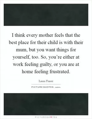 I think every mother feels that the best place for their child is with their mum, but you want things for yourself, too. So, you’re either at work feeling guilty, or you are at home feeling frustrated Picture Quote #1